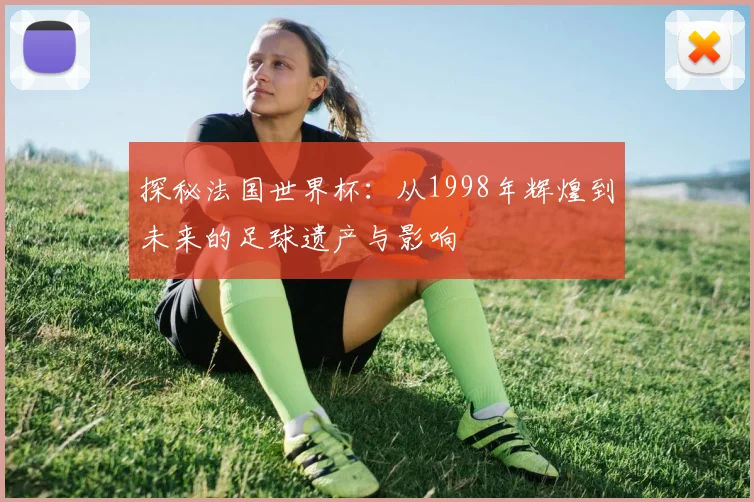 探秘法国世界杯:从1998年辉煌到未来的足球遗产与影响