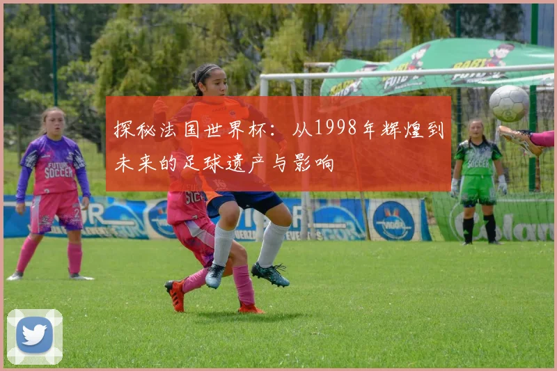 探秘法国世界杯：从1998年辉煌到未来的足球遗产与影响