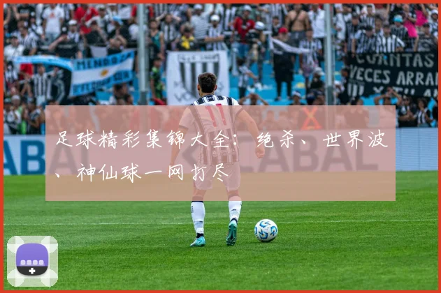 足球精彩集锦大全:绝杀、世界波、神仙球一网打尽